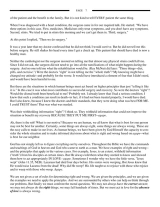PAGE    7

of the patient and the benefit to the family. But it is not kind to tell EVERY patient the same thing.

When I was diagnosed with a heart condition, the surgeon came in for our required talk. He started: "We have
three options in this case. First, medicines. Medicines only treat symptoms, and you don't have any symptoms.
Second, stints. We tried to put in stints this morning and we can't get them in. Third, surgery."

At this point I replied, "Then we do surgery."

It was a year later that my doctor confessed that he did not think I would survive. But he did not tell me this
before surgery. He still shakes his head every time I get a check up. This patient that should have died is now a
healthy man.

Neither the cardiologist nor the surgeon insisted on telling me that almost any physical strain could kill me.
Since I did not ask, the surgeon did not need to go into all the ramifications of what might happen during the
surgery. And no one told me what the rehabilitation would be. (Ray McNutt did later: "Three things--diet,
pills, and exercise.") Were the doctors "right" in not telling me the "whole truth"? My knowing might have
changed my attitude--and probably for the worse. It would have introduced a element of fear that I didn't need,
and would have been harmful to me.

But these are the situations in which human beings must act based on higher principles than just "telling it like
it is." In this case it was what most contributes to successful surgery and recovery. So were the doctors "right"?
Would the dismal truth been beneficial to me? Probably not. I already knew that I had a serious condition. I
knew that such a condition can result in death--in fact, if it had not been treated properly, I would have died.
But I also knew, because I knew the doctors and their standards, that they were doing what was best FOR ME.
I could TRUST them! That was what was needed.

Was their withholding information "right"? I think so. They withheld information that could not improve the
situation or benefit my recovery BECAUSE THEY PUT ME FIRST--agape.

Ah, there is the rub! What is our motive? Because we are human, we all know that what is best for one person
may not be best for another. Certainly, some things are always right, some things are always wrong. These are
the easy calls to make in our lives. As human beings, we have been given by God Himself the capacity to con-
sider the whole situation and to make informed decisions about what is right and wrong based on agape--what
is best for our neighbor.

God has not simply left us to figure everything out by ourselves. Throughout the Bible we have the commands
and teachings of God in heaven and God who came to earth as a man. We have examples of right and wrong--
and the principles that apply in the various cases. For example, Jesus, to an extent, withheld information
("truth") from his disciples at certain times. But He always told them what they needed to know and showed
them how to act appropriately IN LOVE--agape. Sometimes I wonder why we have the little verse, "Jesus
wept" (John 11.35, NEB). Lazaraus had died four days before. His sisters were weeping, But Jesus knew that
He would raise Lazarus from the dead! Why did He weep? His life taught us to rejoice with those who rejoice
and to weep with those who weep. Agape.

We are not given a set of rules for determining right and wrong. We are given the principles, and we are given
the examples we need to apply the principles. And we are surrounded by others who can help us think through
our problems. But finally we must confront the moral questions. We may not always have the correct answer;
we may not always do the right things; we may fail hundreds of times. But we must act in love for the absence
of love is always wrong.
 