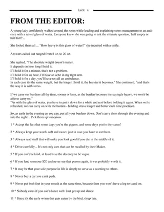 PAGE 8



FROM THE EDITOR:
A young lady confidently walked around the room while leading and explaining stress management to an audi-
ence with a raised glass of water. Everyone knew she was going to ask the ultimate question, 'half empty or
half full?'...

She fooled them all ... "How heavy is this glass of water?" she inquired with a smile.

Answers called out ranged from 8 oz. to 20 oz.

She replied, "The absolute weight doesn't matter.
It depends on how long I hold it.
If I hold it for a minute, that's not a problem.
If I hold it for an hour, I'll have an ache in my right arm.
If I hold it for a day, you'll have to call an ambulance.
In each case it's the same weight, but the longer I hold it, the heavier it becomes." She continued, "and that's
the way it is with stress.

If we carry our burdens all the time, sooner or later, as the burden becomes increasingly heavy, we won't be
able to carry on."
"As with the glass of water, you have to put it down for a while and rest before holding it again. When we're
refreshed, we can carry on with the burden - holding stress longer and better each time practiced.

So, as early in the evening as you can, put all your burdens down. Don't carry them through the evening and
into the night... Pick them up tomorrow.

1 * Accept the fact that some days you're the pigeon, and some days you're the statue!

2 * Always keep your words soft and sweet, just in case you have to eat them.

3 * Always read stuff that will make you look good if you die in the middle of it.

4 * Drive carefully... It's not only cars that can be recalled by their Maker.

5 * If you can't be kind, at least have the decency to be vague.

6 * If you lend someone $20 and never see that person again, it was probably worth it.

7 * It may be that your sole purpose in life is simply to serve as a warning to others.

8 * Never buy a car you can't push.

9 * Never put both feet in your mouth at the same time, because then you won't have a leg to stand on.

10 * Nobody cares if you can't dance well. Just get up and dance.

11 * Since it's the early worm that gets eaten by the bird, sleep late.
 