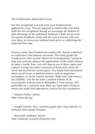 The Frankenstein Application Essay
For this assignment you will write your Frankenstein1
application essay. You are required to submit only your final
draft for this assignment though we encourage all students to
take advantage of the additional feedback a draft can provide.
Use grader feedback, along with the course lessons and your
own ideas, to revise your optional draft prior to submitting the
required final copy.
Literary works like Frankenstein explore the “human condition”
or experiences that humans encounter. The study guides for
Frankenstein offer several “Real Life Considerations” meant to
help you critically analyze the applications of the work's themes
in today's world. Now, you will choose one of these topics and
explore it using secondary resources to learn more about the
novel and its relevant social topics. You might find information
about social issues in familiar sources such as magazines,
newspapers, or social science journals. Make sure your sources
are credible—you do not want a random website or an
encyclopedic website such as Wikipedia.2 Your sources will
preferably be a scholarly ones. Here are some ideas of places
where you might find appropriate sources for this assignment:
http://www.ipl.org/
different from regular Google)
http://academic.research.microsoft.com/
 