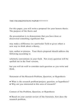 THE FRANKENSTEIN PAPER!!!!!!!!!!!!
For this paper, you will write a proposal for your honors thesis.
The purpose of the thesis and
the presentation is to demonstrate that you have done or
discovered something significant that
may make a difference in a particular field or gives others a
new way to think about a theory,
text, author or process. Your thesis proposal should address the
following according to
scholarly conventions in your field. Not every question will be
spelled out in the final version,
but you will do well to consider each question as you write and
think.
Statement of the Research Problem, Question, or Hypothesis
● What is the research problem/project, question, or hypothesis?
● Why are you interested in this area of research?
Context of the Problem, Question, or Hypothesis
● Based on your current review of the literature, how does the
research problem,
 