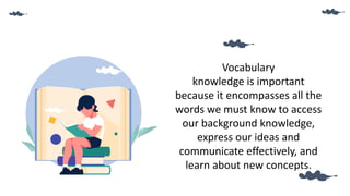 Vocabulary
knowledge is important
because it encompasses all the
words we must know to access
our background knowledge,
express our ideas and
communicate effectively, and
learn about new concepts.
 
