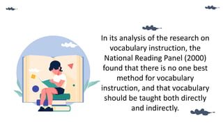 In its analysis of the research on
vocabulary instruction, the
National Reading Panel (2000)
found that there is no one best
method for vocabulary
instruction, and that vocabulary
should be taught both directly
and indirectly.
 