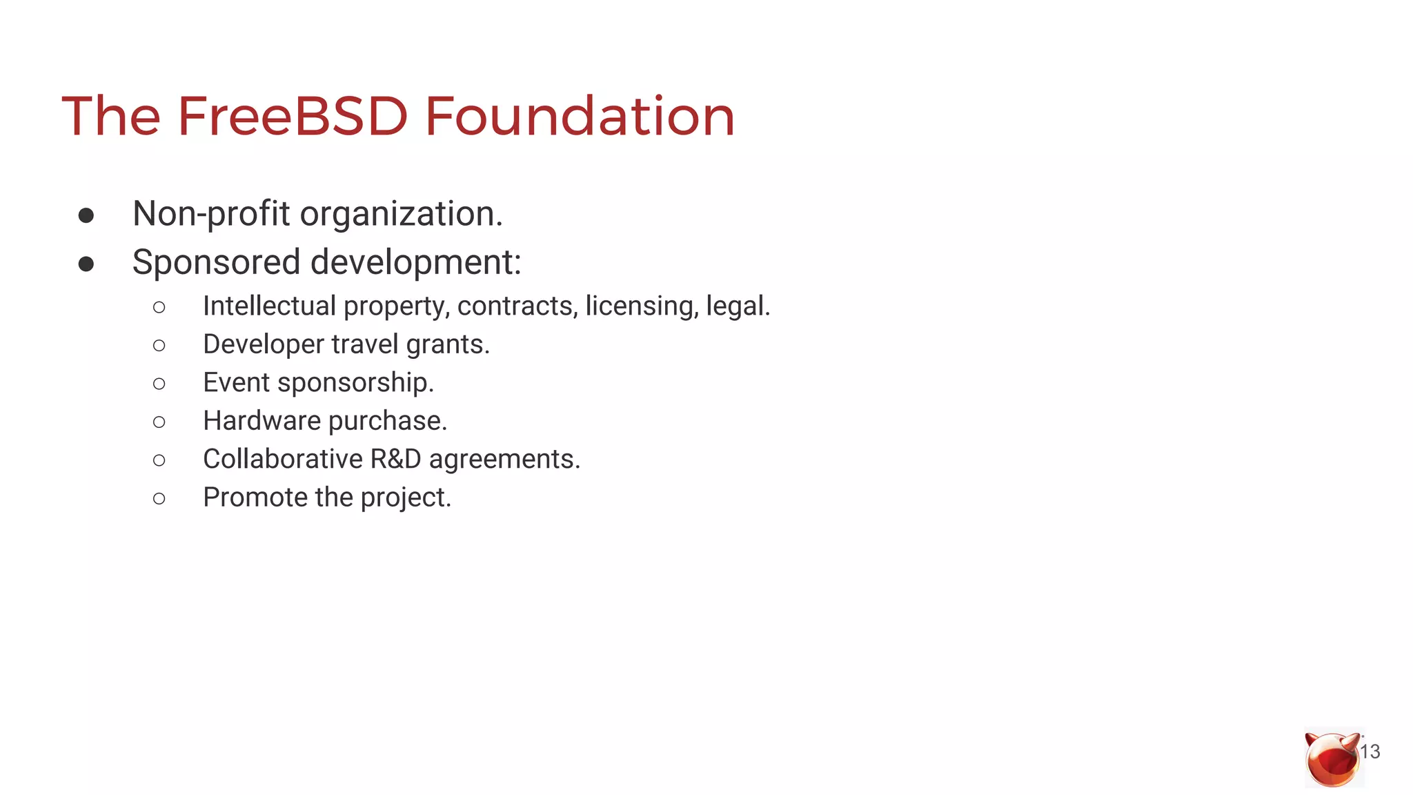 The FreeBSD Foundation
● Non-profit organization.
● Sponsored development:
○ Intellectual property, contracts, licensing, legal.
○ Developer travel grants.
○ Event sponsorship.
○ Hardware purchase.
○ Collaborative R&D agreements.
○ Promote the project.
13
 