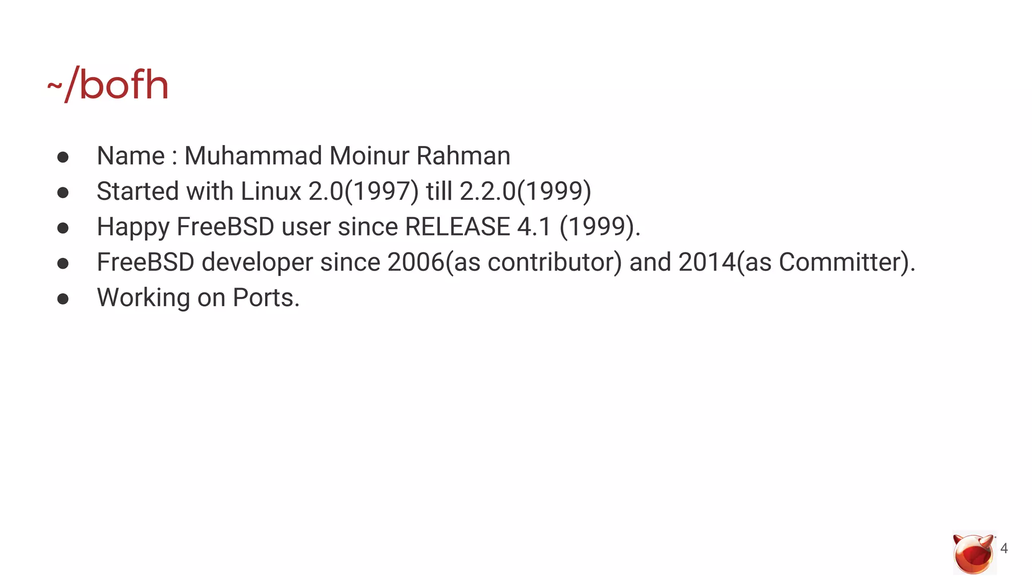 ~/bofh
● Name : Muhammad Moinur Rahman
● Started with Linux 2.0(1997) till 2.2.0(1999)
● Happy FreeBSD user since RELEASE 4.1 (1999).
● FreeBSD developer since 2006(as contributor) and 2014(as Committer).
● Working on Ports.
4
 