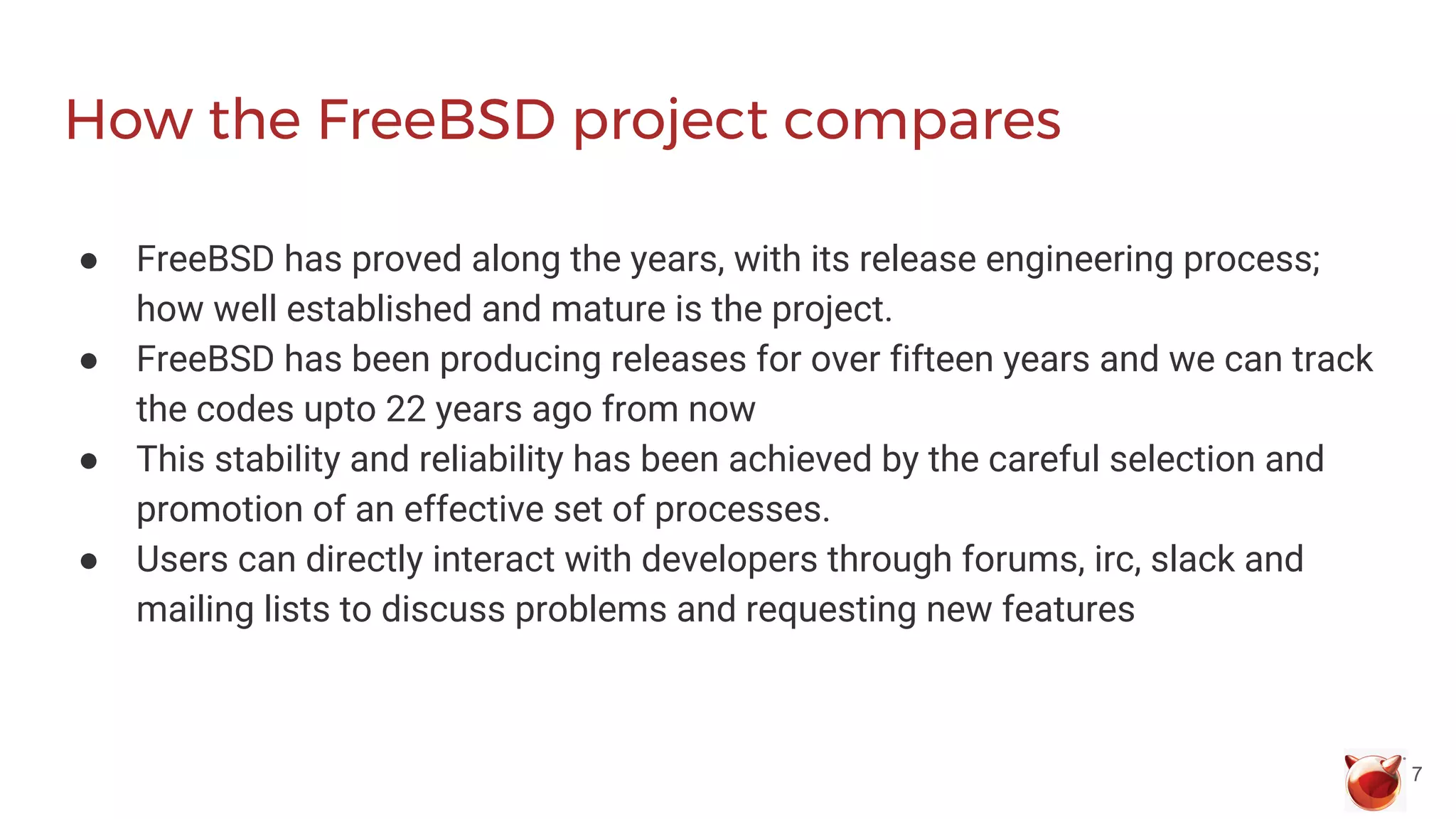 How the FreeBSD project compares
● FreeBSD has proved along the years, with its release engineering process;
how well established and mature is the project.
● FreeBSD has been producing releases for over fifteen years and we can track
the codes upto 22 years ago from now
● This stability and reliability has been achieved by the careful selection and
promotion of an effective set of processes.
● Users can directly interact with developers through forums, irc, slack and
mailing lists to discuss problems and requesting new features
7
 