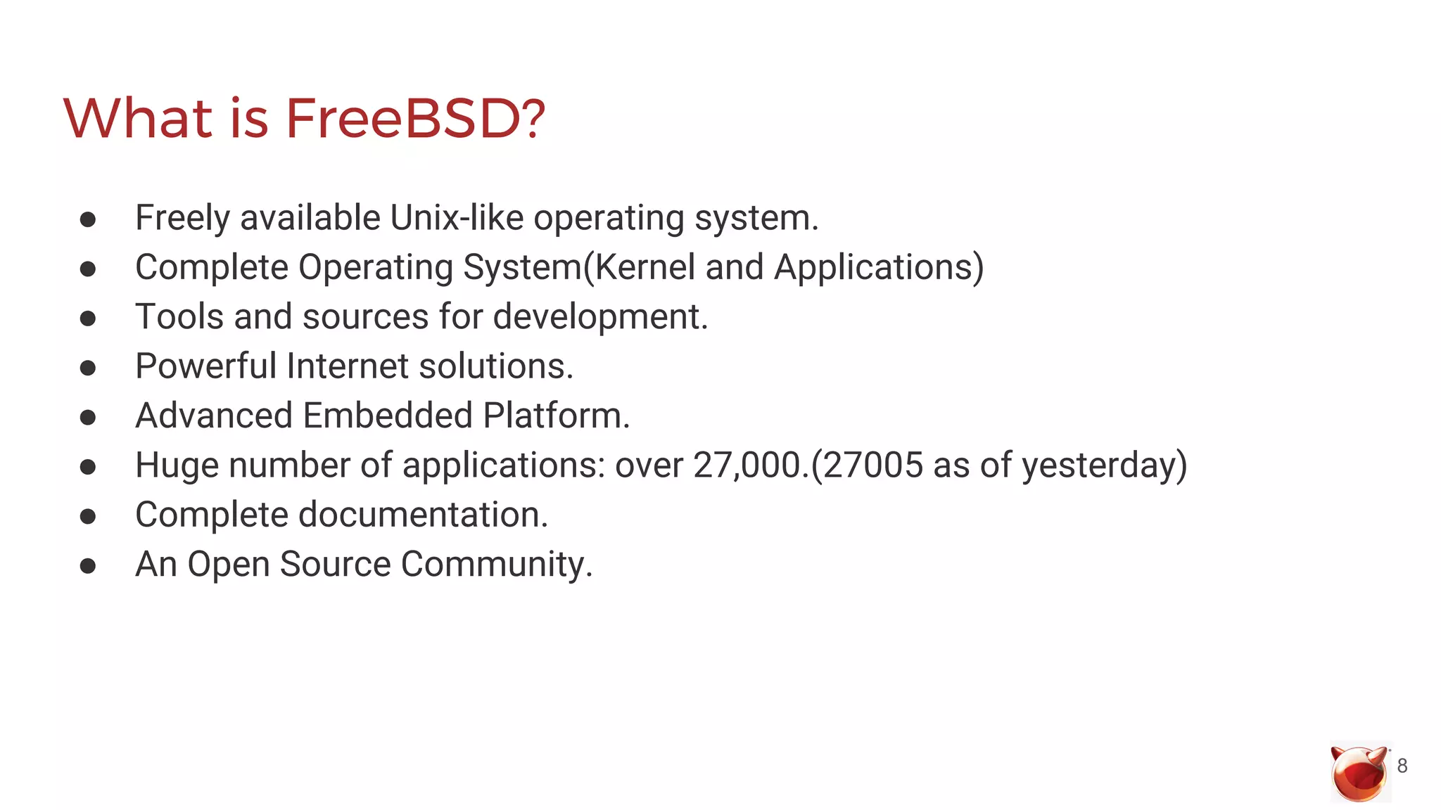 What is FreeBSD?
● Freely available Unix-like operating system.
● Complete Operating System(Kernel and Applications)
● Tools and sources for development.
● Powerful Internet solutions.
● Advanced Embedded Platform.
● Huge number of applications: over 27,000.(27005 as of yesterday)
● Complete documentation.
● An Open Source Community.
8
 