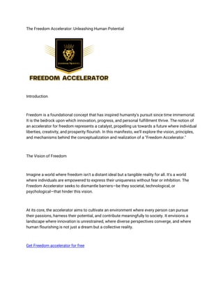 The Freedom Accelerator: Unleashing Human Potential
Introduction
Freedom is a foundational concept that has inspired humanity's pursuit since time immemorial.
It is the bedrock upon which innovation, progress, and personal fulfillment thrive. The notion of
an accelerator for freedom represents a catalyst, propelling us towards a future where individual
liberties, creativity, and prosperity flourish. In this manifesto, we'll explore the vision, principles,
and mechanisms behind the conceptualization and realization of a "Freedom Accelerator."
The Vision of Freedom
Imagine a world where freedom isn't a distant ideal but a tangible reality for all. It's a world
where individuals are empowered to express their uniqueness without fear or inhibition. The
Freedom Accelerator seeks to dismantle barriers—be they societal, technological, or
psychological—that hinder this vision.
At its core, the accelerator aims to cultivate an environment where every person can pursue
their passions, harness their potential, and contribute meaningfully to society. It envisions a
landscape where innovation is unrestrained, where diverse perspectives converge, and where
human flourishing is not just a dream but a collective reality.
Get Freedom accelerator for free
 