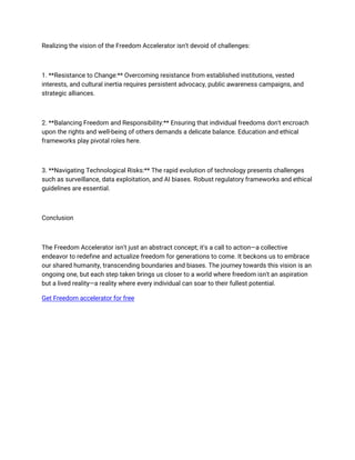 Realizing the vision of the Freedom Accelerator isn't devoid of challenges:
1. **Resistance to Change:** Overcoming resistance from established institutions, vested
interests, and cultural inertia requires persistent advocacy, public awareness campaigns, and
strategic alliances.
2. **Balancing Freedom and Responsibility:** Ensuring that individual freedoms don't encroach
upon the rights and well-being of others demands a delicate balance. Education and ethical
frameworks play pivotal roles here.
3. **Navigating Technological Risks:** The rapid evolution of technology presents challenges
such as surveillance, data exploitation, and AI biases. Robust regulatory frameworks and ethical
guidelines are essential.
Conclusion
The Freedom Accelerator isn't just an abstract concept; it's a call to action—a collective
endeavor to redefine and actualize freedom for generations to come. It beckons us to embrace
our shared humanity, transcending boundaries and biases. The journey towards this vision is an
ongoing one, but each step taken brings us closer to a world where freedom isn't an aspiration
but a lived reality—a reality where every individual can soar to their fullest potential.
Get Freedom accelerator for free
 