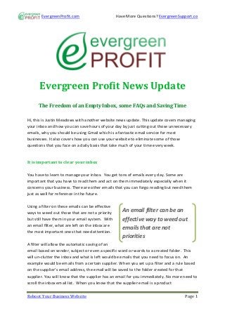 EvergreenProfit.com                        Have More Questions? EvergreenSupport.co




      Evergreen Profit News Update
      The Freedom of an Empty Inbox, some FAQs and Saving Time

Hi, this is Justin Meadows with another website news update. This update covers managing
your inbox and how you can save hours of your day by just cutting out those unnecessary
emails, why you should be using Gmail which is a fantastic email service for most
businesses. It also covers how you can use your website to eliminate some of those
questions that you face on a daily basis that take much of your time every week.


It is important to clear your inbox

You have to learn to manage your inbox. You get tons of emails every day. Some are
important that you have to read them and act on them immediately especially when it
concerns your business. There are other emails that you can forgo reading but need them
just as well for reference in the future.

Using a filter on these emails can be effective
ways to weed out those that are not a priority       An email filter can be an
but still have them in your email system. With       effective way to weed out
an email filter, what are left on the inbox are
                                                     emails that are not
the most important ones that need attention.
                                                     priorities
A filter will allow the automatic saving of an
email based on sender, subject or even a specific word or words to a created folder. This
will un-clutter the inbox and what is left would be emails that you need to focus on. An
example would be emails from a certain supplier. When you set up a filter and a rule based
on the supplier’s email address, the email will be saved to the folder created for that
supplier. You will know that the supplier has an email for you immediately. No more need to
scroll the inbox email list. When you know that the supplier email is a product


Reboot Your Business Website                                                        Page 1
 