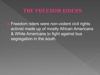   Freedom riders were non-violent civil rights
    activist made up of mostly African Americans
    & White Americans to fight against bus
    segregation in the south.
 