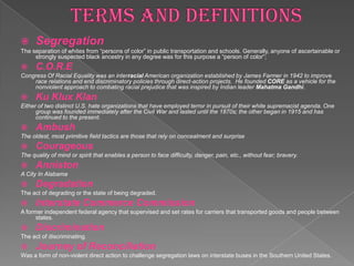      Segregation
The separation of whites from “persons of color” in public transportation and schools. Generally, anyone of ascertainable or
     strongly suspected black ancestry in any degree was for this purpose a “person of color”;
     C.O.R.E
Congress Of Racial Equality was an interracial American organization established by James Farmer in 1942 to improve
    race relations and end discriminatory policies through direct-action projects. He founded CORE as a vehicle for the
    nonviolent approach to combating racial prejudice that was inspired by Indian leader Mahatma Gandhi.
     Ku Klux Klan
Either of two distinct U.S. hate organizations that have employed terror in pursuit of their white supremacist agenda. One
      group was founded immediately after the Civil War and lasted until the 1870s; the other began in 1915 and has
      continued to the present.
     Ambush
The oldest, most primitive field tactics are those that rely on concealment and surprise
     Courageous
The quality of mind or spirit that enables a person to face difficulty, danger, pain, etc., without fear; bravery.
     Anniston
A City In Alabama
     Degradation
The act of degrading or the state of being degraded.
     Interstate Commerce Commission
A former independent federal agency that supervised and set rates for carriers that transported goods and people between
      states.
     Discrimination
The act of discriminating.
     Journey of Reconciliation
Was a form of non-violent direct action to challenge segregation laws on interstate buses in the Southern United States.
 