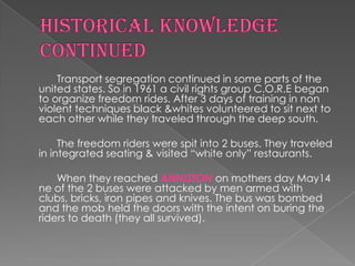 Transport segregation continued in some parts of the
united states. So in 1961 a civil rights group C.O.R.E began
to organize freedom rides. After 3 days of training in non
violent techniques black &whites volunteered to sit next to
each other while they traveled through the deep south.

     The freedom riders were spit into 2 buses. They traveled
in integrated seating & visited “white only” restaurants.

    When they reached ANNISTON on mothers day May14
ne of the 2 buses were attacked by men armed with
clubs, bricks, iron pipes and knives. The bus was bombed
and the mob held the doors with the intent on buring the
riders to death (they all survived).
 