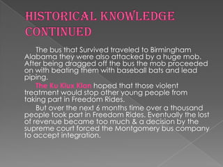 The bus that Survived traveled to Birmingham
Alabama they were also attacked by a huge mob.
After being dragged off the bus the mob proceeded
on with beating them with baseball bats and lead
piping.
    The Ku Klux Klan hoped that those violent
treatment would stop other young people from
taking part in Freedom Rides.
    But over the next 6 months time over a thousand
people took part in Freedom Rides. Eventually the lost
of revenue became too much & a decision by the
supreme court forced the Montgomery bus company
to accept integration.
 