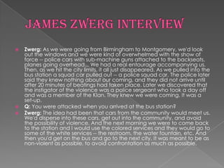    Zwerg: As we were going from Birmingham to Montgomery, we'd look
    out the windows and we were kind of overwhelmed with the show of
    force -- police cars with sub-machine guns attached to the backseats,
    planes going overhead... We had a real entourage accompanying us.
    Then, as we hit the city limits, it all just disappeared. As we pulled into the
    bus station a squad car pulled out -- a police squad car. The police later
    said they knew nothing about our coming, and they did not arrive until
    after 20 minutes of beatings had taken place. Later we discovered that
    the instigator of the violence was a police sergeant who took a day off
    and was a member of the Klan. They knew we were coming. It was a
    set-up.
   Q: You were attacked when you arrived at the bus station?
   Zwerg: The idea had been that cars from the community would meet us.
    We'd disperse into these cars, get out into the community, and avoid
    the possibility of violence. And the next morning we were to come back
    to the station and I would use the colored services and they would go to
    some of the white services -- the restroom, the water fountain, etc. And
    then you'd get on the bus and go to the next city. It was meant to be as
    non-violent as possible, to avoid confrontation as much as possible.
 