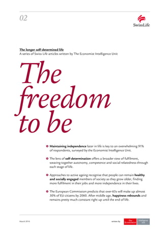 written byMarch 2016
02
Maintaining independence later in life is key to an overwhelming 91%
of respondents, surveyed by the Economist Intelligence Unit.
The lens of self-determination offers a broader view of fulfilment,
weaving together autonomy, competence and social relatedness through
each stage of life.
Approaches to active ageing recognise that people can remain healthy
and socially engaged members of society as they grow older, finding
more fulfilment in their jobs and more independence in their lives.
The European Commission predicts that over-65s will make up almost
30 % of EU citizens by 2060. After middle age, happiness rebounds and
remains pretty much constant right up until the end of life.
The
freedom
to be
The longer self-determined life
A series of Swiss Life articles written by The Economist Intelligence Unit
 