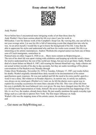Essay about Andy Warhol
Andy Warhol
Never before have I encountered more intriguing works of art than those done by
Andy Warhol. I have been curious about his life ever since I saw his work in
Milwaukee. I saw his famous work of the Campbell s Soup Can. By viewing this, one can tell he is
not your average artist. I m sure his life is full of interesting events that shaped him into who he
was. As an artist myself, I would like to get to know the background of his life. I may then be
able to appreciate his styles and understand why and how his works were created. His life is as
interesting as his artistic masterpieces. Andrew Warhola (his original name) was born one of three
sons of Czech immigrants, somewhere in
Pennsylvania on either August 6, 1928 or on ... Show more content on Helpwriting.net ...
The rest of his short life was spent visiting with celebrities and keeping up with the world s times.
He tried to understand how the rest of the world saw things, but just never got there. Sadly, Warhol
died of a heart failure on March 9, 1987, still wearing his famous blond hair wig. Andy s diaries are
not actual written records of his day to day accounts, but they are audio recordings of his phone
conversations to Pat Hackett every Monday through
Friday (from Wednesday, November 24, 1976 to Tuesday, February 17, 1987, just weeks before
his death). Warhol originally intended these daily records to be documentation of his minor
quot;business quot; expenses. He was just audited and felt the need to be extra careful. quot;In a
word it was a diary. But whatever its broader objective, its narrow one, to satisfy tax auditors,
was always on my mind quot; (Warhol xvi). Later on, he felt the diaries were a great way to
explain his everyday occurrences for more than a decade of his life. This view of his life from
his eyes is probably the most balanced view ever given. He may have changed since the 60 s, but
it is still the truest representation of Andy, himself. He never expressed the key happenings of his
life; it s as if we, the readers, already knew them. He just usually mentions the quick everyday type
things such as a cab ride to uptown New York. The first major influence on Andy
Warhol s life was the stepping stone of his artistic career, his enrollment in
and
... Get more on HelpWriting.net ...
 