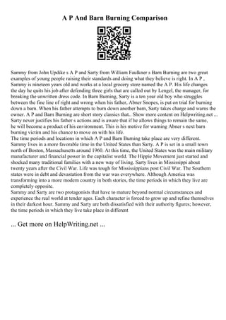 A P And Barn Burning Comparison
Sammy from John Updike s A P and Sarty from William Faulkner s Barn Burning are two great
examples of young people raising their standards and doing what they believe is right. In A P ,
Sammy is nineteen years old and works at a local grocery store named the A P. His life changes
the day he quits his job after defending three girls that are called out by Lengel, the manager, for
breaking the unwritten dress code. In Barn Burning, Sarty is a ten year old boy who struggles
between the fine line of right and wrong when his father, Abner Snopes, is put on trial for burning
down a barn. When his father attempts to burn down another barn, Sarty takes charge and warns the
owner. A P and Barn Burning are short story classics that... Show more content on Helpwriting.net ...
Sarty never justifies his father s actions and is aware that if he allows things to remain the same,
he will become a product of his environment. This is his motive for warning Abner s next barn
burning victim and his chance to move on with his life.
The time periods and locations in which A P and Barn Burning take place are very different.
Sammy lives in a more favorable time in the United States than Sarty. A P is set in a small town
north of Boston, Massachusetts around 1960. At this time, the United States was the main military
manufacturer and financial power in the capitalist world. The Hippie Movement just started and
shocked many traditional families with a new way of living. Sarty lives in Mississippi about
twenty years after the Civil War. Life was tough for Mississippians post Civil War. The Southern
states were in debt and devastation from the war was everywhere. Although America was
transforming into a more modern country in both stories, the time periods in which they live are
completely opposite.
Sammy and Sarty are two protagonists that have to mature beyond normal circumstances and
experience the real world at tender ages. Each character is forced to grow up and refine themselves
in their darkest hour. Sammy and Sarty are both dissatisfied with their authority figures; however,
the time periods in which they live take place in different
... Get more on HelpWriting.net ...
 