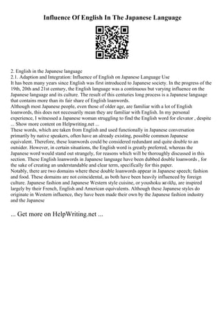 Influence Of English In The Japanese Language
2. English in the Japanese language
2.1. Adaption and Integration: Influence of English on Japanese Language Use
It has been many years since English was first introduced to Japanese society. In the progress of the
19th, 20th and 21st century, the English language was a continuous but varying influence on the
Japanese language and its culture. The result of this centuries long process is a Japanese language
that contains more than its fair share of English loanwords.
Although most Japanese people, even those of older age, are familiar with a lot of English
loanwords, this does not necessarily mean they are familiar with English. In my personal
experience, I witnessed a Japanese woman struggling to find the English word for elevator , despite
... Show more content on Helpwriting.net ...
These words, which are taken from English and used functionally in Japanese conversation
primarily by native speakers, often have an already existing, possible common Japanese
equivalent. Therefore, these loanwords could be considered redundant and quite double to an
outsider. However, in certain situations, the English word is greatly preferred, whereas the
Japanese word would stand out strangely, for reasons which will be thoroughly discussed in this
section. These English loanwords in Japanese language have been dubbed double loanwords , for
the sake of creating an understandable and clear term, specifically for this paper.
Notably, there are two domains where these double loanwords appear in Japanese speech; fashion
and food. These domains are not coincidental, as both have been heavily influenced by foreign
culture. Japanese fashion and Japanese Western style cuisine, or youshoku жґ‹йЈџ, are inspired
largely by their French, English and American equivalents. Although these Japanese styles do
originate in Western influence, they have been made their own by the Japanese fashion industry
and the Japanese
... Get more on HelpWriting.net ...
 