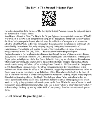 The Boy In The Striped Pyjamas Fear
How does the author, John Boyne, of The Boy in the Striped Pyjamas explore the notion of fear in
the novel? Refer to social context
John Boyne s historical fable, The Boy in the Striped Pyjamas, is an optimistic narration of World
War Two set in the Out With concentration camp. In the background of the war, the story details
the life of male protagonist Bruno, who befriends the unlikeliest of strangers in his attempt to
adjust to life at Out With. In Boyne s portrayal of this dictatorship, the characters go through life
controlled by the notion of fear, only escaping its grasp through the most dramatic of
circumstances. The didactic text paints a picture of how we don t have a choice when we are
being controlled by our fear (p.8). Thus, ... Show more content on Helpwriting.net ...
During chapter two, Boyne characterises Bruno s fear through the use of dialogue where Bruno
froze, unable to move for a moment (p.17). By implementing this somewhat clichГ©d metaphor,
Boyne paints a vivid picture of the fear Bruno feels after betraying social etiquette. Bruno knows
what he did was wrong, and later awaits to be called into Father s office to be punished. Boyne
introduces the setting of Father s office as being Out of Bounds At All Times And No Exceptions
(p.44). From Boyne s introduction of the office with capitalisation, Boyne emphasises to the
audience that Bruno views the office as Out of Bounds , suggesting deep set fear towards Father as
Bruno has a negative connotation towards Father s office. This relationship built on the basis of
fear is similar in substance to the relationship between Father and the Fury. Boyne briefly explores
this relationship during a literary flashback. The dialogue where Father states how he has no
choice demonstrates to the reader how, like Bruno, Father was afraid of the repercussions which
would occur by going against the rules set in place by the Fury. This is the basis of the tactic used
by hijackers asking for ransom money, they instil fear in their victims to ensure that they will obey
as Father obeys the Fury by moving to Out With. Consequently, from his character development,
Boyne
... Get more on HelpWriting.net ...
 