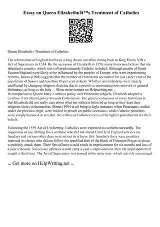 Essay on Queen ElizabethвЂ™s Treatment of Catholics
Queen Elizabeth s Treatment of Catholics
The reformation of England had been a long drawn out affair dating back to King Henry VIII s
Act of Supremacy in 1534. By the accession of Elizabeth in 1558, many historians believe that she
inherited a country, which was still predominantly Catholic in belief. Although people of South
Eastern England were likely to be influenced by the peoples of Europe, who were experiencing
reforms, Doran (1994) suggests that the number of Protestants accounted for just 14 per cent of the
population of Sussex and less than 10 per cent in Kent. Whether rural lifestyles were largely
unaffected by changing religious doctrine due to a primitive communications network or general
disinterest, as long as the laity ... Show more content on Helpwriting.net ...
In comparison to Queen Mary s ruthless policy over Protestant subjects, Elizabeth adopted a
cautious if not liberal policy towards Catholicism. The general consensus of many historians is
that Elizabeth did not really care about what her subjects believed as long as they kept their
religious views to themselves. Doran (1994 et al) bring to light instances when Protestants, exiled
under the previous reign, were invited to preach on public occasions, while Catholic preachers
were simply harassed or arrested. Nevertheless Catholics received far lighter punishments for their
beliefs.
Following the 1559 Act of Uniformity, Catholics were expected to conform outwardly. The
imposition of one shilling fines on those who did not attend Church of England services on
Sundays and various other days were set out to achieve this. Similarly there were penalties
imposed on clerics who did not follow the specified rites of the Book of Common Prayer or chose
to publicly attack them. Their first offence would result in imprisonment for six months and loss of
a year s income. Successive offences would carry a year s imprisonment, then life imprisonment if
caught a third time. The Act of Supremacy was passed in the same year, which actively encouraged
... Get more on HelpWriting.net ...
 