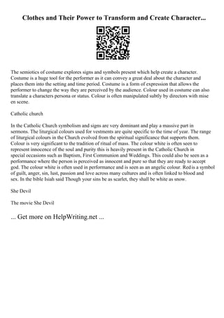 Clothes and Their Power to Transform and Create Character...
The semiotics of costume explores signs and symbols present which help create a character.
Costume is a huge tool for the performer as it can convey a great deal about the character and
places them into the setting and time period. Costume is a form of expression that allows the
performer to change the way they are perceived by the audience. Colour used in costume can also
translate a characters persona or status. Colour is often manipulated subtly by directors with mise
en scene.
Catholic church
In the Catholic Church symbolism and signs are very dominant and play a massive part in
sermons. The liturgical colours used for vestments are quite specific to the time of year. The range
of liturgical colours in the Church evolved from the spiritual significance that supports them.
Colour is very significant to the tradition of ritual of mass. The colour white is often seen to
represent innocence of the soul and purity this is heavily present in the Catholic Church in
special occasions such as Baptism, First Communion and Weddings. This could also be seen as a
performance where the person is perceived as innocent and pure so that they are ready to accept
god. The colour white is often used in performance and is seen as an angelic colour. Redis a symbol
of guilt, anger, sin, lust, passion and love across many cultures and is often linked to blood and
sex. In the bible Isiah said Though your sins be as scarlet, they shall be white as snow.
She Devil
The movie She Devil
... Get more on HelpWriting.net ...
 