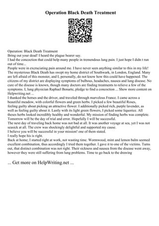 Operation Black Death Treatment
Operation: Black Death Treatment
Bring out your dead! I heard the plague bearer say.
I had the concoction that could help many people in tremendous lung pain. I just hope I didn t run
out of time...
People were in excruciating pain around me. I have never seen anything similar to this in my life!
The mysterious Black Death has swept my home district of Southwark, in London, England. Many
are left afraid of this monster, and I, personally, do not know how this could have happened. The
citizens of my district are displaying symptoms of bulbous, headaches, nausea and lung disease. No
cure of the disease is known, though many doctors are finding treatments to relieve a few of the
symptoms. I, lung physician Raphael Bonarte, pledge to find a concoction ... Show more content on
Helpwriting.net ...
I thanked the horses and the driver, and traveled through marvelous France. I came across a
beautiful meadow, with colorful flowers and green herbs. I picked a few beautiful Roses,
feeling guilty about picking an attractive flower. I additionally picked rich, purple lavender, as
well as feeling guilty about it. Lastly with its light green flowers, I picked some liquorice. All
theses herbs looked incredibly healthy and wonderful. My mission of finding herbs was complete.
Tomorrow will be the day of trial and error. Hopefully I will be successful.
The next day of traveling back home was not bad at all. It was another voyage at sea, yet I was not
seasick at all. The crew was shockingly delightful and supported my cause.
I believe you will be successful in your mission! one of them stated.
I really hope his is right.
Back at home; I started right at work, not wasting time. Wormwood, mint and lemon balm seemed
excellent combination, thus accordingly I tried them together. I gave it to one of the victims. Turns
out, that distinct combination was not right. Their sickness and nausea from the disease went away,
however they were still suffering from lung problems. Time to go back to the drawing
... Get more on HelpWriting.net ...
 