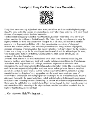 Descriptive Essay On The San Juan Mountains
Every place has a taste. My highschool tastes bland, and a little bit like a cracker beginning to go
stale. My home tastes like sunlight on autumn leaves. Every place has a taste, but I will never forget
the taste of the majesty of the San Juan Mountains.
The first time I laid eyes upon the San Juan Mountains, I couldn t believe that I was only a few
miles away from the cold desert that is Colorado. The further into the rugged mountain range the
highway led me, the more awe and disbelief fell upon me. I felt small, and as if I was the first
person to ever discover those hidden valleys that support entire ecosystems of plants and
animals. The scattered puffs of cloud above me painted shadows along the razor edged peaks,
giving an appearance of a mural, rather than massive chunks of rock carved away by the centuries.
I could hear nothing except for the pounding of far off waterfalls and the whispering of the pines,
who shared secrets that nobody but they would ever know. I felt like an intruder, and yet
welcomed. I was lost, but at home.
Around a bend, and out of the blue, there came a town. Even so far from the nearest city, the
town was butsling. Main Street was lined with colorful buildings restored from the Victorian era.
A two floor hotel, elegant even in it s old age, announced its presence at the corner of an
intersection. The stout brick walls stood fortified, defying the valley winds. The occasional house
could be seen through the tightly packed boutiques, shops, and art galleries. One was baby blue
and white, another, the color of dried saffron. Further on down Main Street, natural hot springs
revealed themselves. People of every age packed into the heated pools. A vicious game of
volleyball had commenced, and more people were flocking to the net even in the second it took to
drive past. Eventually, the quaint Main Street ended, and the highway led the car through several
switchbacks that twisted up the side of the valley. At the top, a weather worn sign named the town
Ouray , and the sight below was one to behold. Ouray spread through the bowl formed when rivers
and mountains collide, spreading to the edges until not a shed more could ve been built. But the
highway kept leading, and the car kept
... Get more on HelpWriting.net ...
 