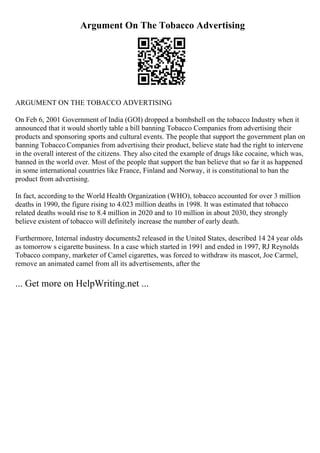 Argument On The Tobacco Advertising
ARGUMENT ON THE TOBACCO ADVERTISING
On Feb 6, 2001 Government of India (GOI) dropped a bombshell on the tobacco Industry when it
announced that it would shortly table a bill banning Tobacco Companies from advertising their
products and sponsoring sports and cultural events. The people that support the government plan on
banning Tobacco Companies from advertising their product, believe state had the right to intervene
in the overall interest of the citizens. They also cited the example of drugs like cocaine, which was,
banned in the world over. Most of the people that support the ban believe that so far it as happened
in some international countries like France, Finland and Norway, it is constitutional to ban the
product from advertising.
In fact, according to the World Health Organization (WHO), tobacco accounted for over 3 million
deaths in 1990, the figure rising to 4.023 million deaths in 1998. It was estimated that tobacco
related deaths would rise to 8.4 million in 2020 and to 10 million in about 2030, they strongly
believe existent of tobacco will definitely increase the number of early death.
Furthermore, Internal industry documents2 released in the United States, described 14 24 year olds
as tomorrow s cigarette business. In a case which started in 1991 and ended in 1997, RJ Reynolds
Tobacco company, marketer of Camel cigarettes, was forced to withdraw its mascot, Joe Carmel,
remove an animated camel from all its advertisements, after the
... Get more on HelpWriting.net ...
 