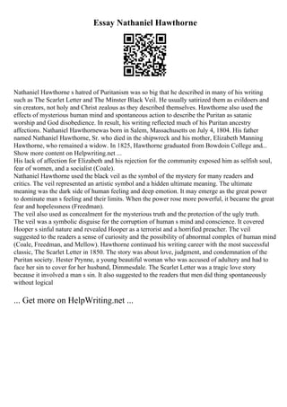 Essay Nathaniel Hawthorne
Nathaniel Hawthorne s hatred of Puritanism was so big that he described in many of his writing
such as The Scarlet Letter and The Minster Black Veil. He usually satirized them as evildoers and
sin creators, not holy and Christ zealous as they described themselves. Hawthorne also used the
effects of mysterious human mind and spontaneous action to describe the Puritan as satanic
worship and God disobedience. In result, his writing reflected much of his Puritan ancestry
affections. Nathaniel Hawthornewas born in Salem, Massachusetts on July 4, 1804. His father
named Nathaniel Hawthorne, Sr. who died in the shipwreck and his mother, Elizabeth Manning
Hawthorne, who remained a widow. In 1825, Hawthorne graduated from Bowdoin College and...
Show more content on Helpwriting.net ...
His lack of affection for Elizabeth and his rejection for the community exposed him as selfish soul,
fear of women, and a socialist (Coale).
Nathaniel Hawthorne used the black veil as the symbol of the mystery for many readers and
critics. The veil represented an artistic symbol and a hidden ultimate meaning. The ultimate
meaning was the dark side of human feeling and deep emotion. It may emerge as the great power
to dominate man s feeling and their limits. When the power rose more powerful, it became the great
fear and hopelessness (Freedman).
The veil also used as concealment for the mysterious truth and the protection of the ugly truth.
The veil was a symbolic disguise for the corruption of human s mind and conscience. It covered
Hooper s sinful nature and revealed Hooper as a terrorist and a horrified preacher. The veil
suggested to the readers a sense of curiosity and the possibility of abnormal complex of human mind
(Coale, Freedman, and Mellow). Hawthorne continued his writing career with the most successful
classic, The Scarlet Letter in 1850. The story was about love, judgment, and condemnation of the
Puritan society. Hester Prynne, a young beautiful woman who was accused of adultery and had to
face her sin to cover for her husband, Dimmesdale. The Scarlet Letter was a tragic love story
because it involved a man s sin. It also suggested to the readers that men did thing spontaneously
without logical
... Get more on HelpWriting.net ...
 