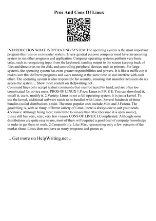 Pros And Cons Of Linux
INTRODUCTION WHAT IS OPERATING SYSTEM The operating system is the most important
program that runs on a computer system.. Every general purpose computer must have an operating
system to run other programs and application. Computer operating systems perform very basic
tasks, such as recognizing input from the keyboard, sending output to the screen keeping track of
files and directories on the disk, and controlling peripheral devices such as printers. For large
systems, the operating system has even greater responsibilities and powers. It is like a traffic cop it
makes sure that different programs and users running at the same time do not interfere with each
other. The operating system is also responsible for security, ensuring that unauthorized users do not
access the system.... Show more content on Helpwriting.net ...
Command lines only accept textual commands that must be typed by hand, and are often too
complicated for novice users. PROS OF LINUX 1.Price: Linux is F R E E. You can download it,
install it, use it, modify it. 2.Variety: Linux is not a full operating system. It is just a kernel. To
use the kernel, additional software needs to be bundled with Linux. Several hundreds of these
bundles (called distributions ) exist. The most popular ones include Mint and 3.Fedora. The
good thing is, with so many different variety of Linux, there is always one to suit your needs
4.Viruses: Although being more vulnerable to viruses than Mac (because it is open source),
Linux still has very, very, very few viruses CONS OF LINUX 1.Complicated: Although some
distributions are quite easy to use, most of them will required a good deal of computer knowledge
in order to get them to work. 2.Compatibility: Like Mac, representing only a few percents of the
market share, Linux does not have as many programs and games as
... Get more on HelpWriting.net ...
 