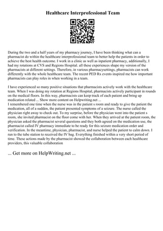 Healthcare Interprofessional Team
During the two and a half years of my pharmacy journey, I have been thinking what can a
pharmacist do within the healthcare interprofessional team to better help the patients in order to
achieve the best health outcome. I work in a clinic as well as inpatient pharmacy, additionally, I
had my rotations at CVS and Regions Hospital. all these experiences shape my version of the
pharmacists at different settings. Therefore, in various pharmacysettings, pharmacists can work
differently with the whole healthcare team. The recent PED Rx events inspired me how important
pharmacists can play roles in when working in a team.
I have experienced so many positive situations that pharmacists actively work with the healthcare
team. When I was doing my rotation at Regions Hospital, pharmacists actively participant in rounds
on the medical floors. In this way, pharmacists can keep track of each patient and bring up
medication related ... Show more content on Helpwriting.net ...
I remembered one time when the nurse was in the patient s room and ready to give the patient the
medication, all of a sudden, the patient presented symptoms of a seizure. The nurse called the
physician right away to check out. To my surprise, before the physician went into the patient s
room, she invited pharmacist on the floor come with her. When they arrived at the patient room, the
physician asked the pharmacist several questions and they both agreed on the medication use, the
pharmacist called IV pharmacy immediate to be ready for this seizure medication order and
verification. In the meantime, physician, pharmacist, and nurse helped the patient to calm down. I
run to the tube station to received the IV bag. Everything finished within a very short period of
time. These actions made by the pharmacist showed the collaboration between each healthcare
providers, this valuable collaboration
... Get more on HelpWriting.net ...
 