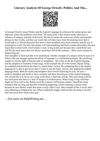 Literary Analysis Of George Orwell s Politics And The...
In George Orwell s essay Politics and the English Language he criticises the modern prose and
addresses where the problems come from. His main point is that written works often have a
staleness of imagery and lack of precision. By this he means the writer uses cliche and repeated
phrases in their works, and they use words that will take away from the meaning more than it
would add to it. Orwell discusses that most of these problems arise from imitation and the use of
meaningless words. He feels that people will read something and find a wordor phrasethey like and
repeat that in there work, which makes it stale. Using words just because they sound better and
will fill out more space does not always mean they will fit the sentence... Show more content on
Helpwriting.net ...
This metaphor is fresh and able to be understood. Another example of a unique simile he uses is It
follows that any struggle against the abuse of language is a sentimental archaism, like preferring
candles to electric light or hansom cabs to aeroplanes. , this refers to the the English language
and the adoption of imitation of bad usage. In his example the all of the former objects listing
are outdated and obviously the latter is a much better version. By comparing this to the english
language he is able to get across that it is best to use the better version, thus making the english
language better. Both the simile and metaphor show Orwell following his rule. He uses a
creative metaphor and simile to show compare and show the bad uses of the english language.
The second rule is to never use a long word where a short one will do. This goes along with his
one main point that there is a lack of imagery in modern prose. When using a long word that
might not fit as well as the shorter word the sentence will become unclear. Orwell has many
sentences that are long and describe something happening, yet his meaning is always clear
because he uses shorter words that mean exactly what it says. One example of this is in his short
story Shooting an Elephant he says When I pulled the trigger I did not hear the bang or feel the
kick one never does when a shot goes
... Get more on HelpWriting.net ...
 