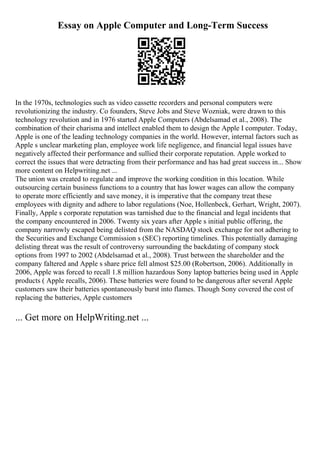 Essay on Apple Computer and Long-Term Success
In the 1970s, technologies such as video cassette recorders and personal computers were
revolutionizing the industry. Co founders, Steve Jobs and Steve Wozniak, were drawn to this
technology revolution and in 1976 started Apple Computers (Abdelsamad et al., 2008). The
combination of their charisma and intellect enabled them to design the Apple I computer. Today,
Apple is one of the leading technology companies in the world. However, internal factors such as
Apple s unclear marketing plan, employee work life negligence, and financial legal issues have
negatively affected their performance and sullied their corporate reputation. Apple worked to
correct the issues that were detracting from their performance and has had great success in... Show
more content on Helpwriting.net ...
The union was created to regulate and improve the working condition in this location. While
outsourcing certain business functions to a country that has lower wages can allow the company
to operate more efficiently and save money, it is imperative that the company treat these
employees with dignity and adhere to labor regulations (Noe, Hollenbeck, Gerhart, Wright, 2007).
Finally, Apple s corporate reputation was tarnished due to the financial and legal incidents that
the company encountered in 2006. Twenty six years after Apple s initial public offering, the
company narrowly escaped being delisted from the NASDAQ stock exchange for not adhering to
the Securities and Exchange Commission s (SEC) reporting timelines. This potentially damaging
delisting threat was the result of controversy surrounding the backdating of company stock
options from 1997 to 2002 (Abdelsamad et al., 2008). Trust between the shareholder and the
company faltered and Apple s share price fell almost $25.00 (Robertson, 2006). Additionally in
2006, Apple was forced to recall 1.8 million hazardous Sony laptop batteries being used in Apple
products ( Apple recalls, 2006). These batteries were found to be dangerous after several Apple
customers saw their batteries spontaneously burst into flames. Though Sony covered the cost of
replacing the batteries, Apple customers
... Get more on HelpWriting.net ...
 