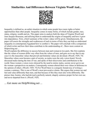 Similarities And Differences Between Virginia Woolf And...
Inequality is defined as, an unfair situation in which some people have more rights or better
opportunities than other people. Inequality comes in many forms, of which include gender, race,
status, religion, wealth and etc. This paper aims to analyze both the ideas of Virginia Woolf and
Jean Jacques Rousseau, and utilizing them to understand the origins of inequality and how it grew
into dependency. First, a brief summary of the writer s ideas will be given. Simultaneously, the
paper will assess the strengths and weaknesses of each in terms of how they can help us understand
inequality in contemporary Egyptand how to combat it. The paper will conclude with a comparison
of which writer and how their ideas contribute to the understanding of... Show more content on
Helpwriting.net ...
Woolf explains the difference in success between man and woman in two parts. She first explains
that the values of women differ very often from the values of men, and goes on to say that in any
case it is the masculine values that prevail and feminine values are devalued. (Woolf, 1929, 74)
Masculine values soon became a part of society; as males were the only voices heard. Novels
discussed males during the time of war, and spoke of their discoveries and contributions to the
world. Since women s voices were silenced by the need to mimic males, society never got to see
the woman s perspectives on matters. Consequently women altered their own values in deference to
the opinion of others. (Woolf, 1929, 75) For Woolf there is a uniquely femaleway of writing a
woman s sentence. This is one of Woolf s most provocative claims. She argues that women see and
feel and value differently than men, and that because of this they must also write differently. She
praises Jane Austen, who had devised a perfectly natural, shapely sentence proper for her own use
and never departed from it. (Woolf, 1929,
... Get more on HelpWriting.net ...
 