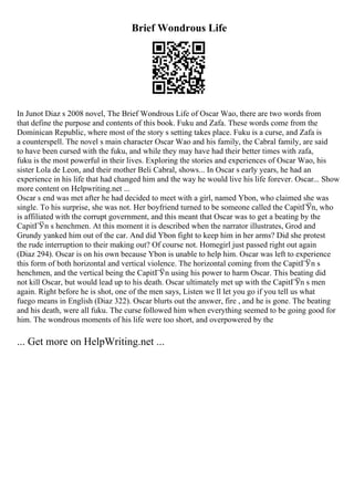 Brief Wondrous Life
In Junot Diaz s 2008 novel, The Brief Wondrous Life of Oscar Wao, there are two words from
that define the purpose and contents of this book. Fuku and Zafa. These words come from the
Dominican Republic, where most of the story s setting takes place. Fuku is a curse, and Zafa is
a counterspell. The novel s main character Oscar Wao and his family, the Cabral family, are said
to have been cursed with the fuku, and while they may have had their better times with zafa,
fuku is the most powerful in their lives. Exploring the stories and experiences of Oscar Wao, his
sister Lola de Leon, and their mother Beli Cabral, shows... In Oscar s early years, he had an
experience in his life that had changed him and the way he would live his life forever. Oscar... Show
more content on Helpwriting.net ...
Oscar s end was met after he had decided to meet with a girl, named Ybon, who claimed she was
single. To his surprise, she was not. Her boyfriend turned to be someone called the CapitГЎn, who
is affiliated with the corrupt government, and this meant that Oscar was to get a beating by the
CapitГЎn s henchmen. At this moment it is described when the narrator illustrates, Grod and
Grundy yanked him out of the car. And did Ybon fight to keep him in her arms? Did she protest
the rude interruption to their making out? Of course not. Homegirl just passed right out again
(Diaz 294). Oscar is on his own because Ybon is unable to help him. Oscar was left to experience
this form of both horizontal and vertical violence. The horizontal coming from the CapitГЎn s
henchmen, and the vertical being the CapitГЎn using his power to harm Oscar. This beating did
not kill Oscar, but would lead up to his death. Oscar ultimately met up with the CapitГЎn s men
again. Right before he is shot, one of the men says, Listen we ll let you go if you tell us what
fuego means in English (Diaz 322). Oscar blurts out the answer, fire , and he is gone. The beating
and his death, were all fuku. The curse followed him when everything seemed to be going good for
him. The wondrous moments of his life were too short, and overpowered by the
... Get more on HelpWriting.net ...
 