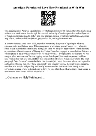 America s Paradoxical Love Hate Relationship With War
This paper reviews America s paradoxical love hate relationship with war and how this relationship
influences American warfare through the research and study of the interpretation and analyzation
of American military models, policy and goal changes, the use of military technology, American
way of war, and the relationship with, preparation for, and application of war.
In the two hundred years since 1775, there has been thirty five years of fighting in what we
consider major conflicts or wars. This averages out to about one year of war to every almost 6
years of our existence as a nation and during that time, we have not been without formal military
organizations. Over the course of history, the United Stateshas engaged in many battles that were a
crucial phase in developing who and what we have become. Throughout this assessment, we will
analyze what were some of the true tipping points that shaped (1) America s paradoxical love
hate relationship with war and, (2) How this relationship influences American warfare. The final
paragraph from For the Common Defense Introduction (xiv) says: American s have had a peculiar
ambivalence toward war. They have traditionally and sincerely viewed themselves as a peaceful,
unmilitaristic people, and yet they had hardly been unwarlike. Statistics alone testify to the
pervasive presence of war in the nation s history, for tens of millions of American s have served in
wartime and more than a million have died in
... Get more on HelpWriting.net ...
 