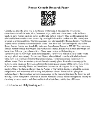 Roman Comedy Research Paper
Comedy has played a great role in the history of literature. It has created a professional
entertainment which includes jokes, humorous plays, and comic characters to make audience
laugh. In early Roman republic, slaves used to take parts in comedy. They used to represent the
relationship between slaves and masters by creating hilarious skits or sketches. The comedywas
invented as a Greek art form. The Greek comedy was later adapted by Roman Empire. The Roman
Empire started with the earliest settlement in the Tiber River that flows through the city called
Rome. Roman Empire was founded by twin sons Romulus and Remus in 753 BC. There are many
famous Roman comedy playwrights like Plautus and Terence. Plautus was Roman playwright that
has written different types of comedies.... Show more content on Helpwriting.net ...
Terence was also a playwright from Roman republic. Terence was himself a slave and he wrote
six plays which was comedy. Terence and Plautus adapted Greek comedy which helps them to
write plays in a constructed manner to please audience. The roman comedy cannot survive
without slaves. There are various types of slaves in comedy plays. Some slaves are engage in
trickery, some slaves are deceived, and some slaves are special interest of the plays. These types
of slaves were chosen by Plautus and based their character on tricking and deceiving their
masters. One of the famous plays written by Plautus is The Captivi. Captivi is about the captives
and prisoners and it concerns with slavery and prisoners of war. Terence all six play plots
includes slavery. Terence plays were more concerned on the character that describe deceiving and
tricking. Slaves were part of comedies in ancient Rome and Greece because to represent society the
chemistry between masters and slave and the truth about slavery at the time of Roman
... Get more on HelpWriting.net ...
 