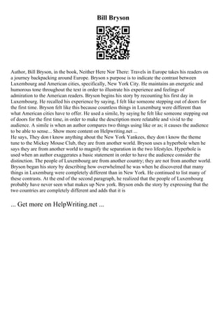 Bill Bryson
Author, Bill Bryson, in the book, Neither Here Nor There: Travels in Europe takes his readers on
a journey backpacking around Europe. Bryson s purpose is to indicate the contrast between
Luxembourg and American cities, specifically, New York City. He maintains an energetic and
humorous tone throughout the text in order to illustrate his experience and feelings of
admiration to the American readers. Bryson begins his story by recounting his first day in
Luxembourg. He recalled his experience by saying, I felt like someone stepping out of doors for
the first time. Bryson felt like this because countless things in Luxemburg were different than
what American cities have to offer. He used a simile, by saying he felt like someone stepping out
of doors for the first time, in order to make the description more relatable and vivid to the
audience. A simile is when an author compares two things using like or as; it causes the audience
to be able to sense... Show more content on Helpwriting.net ...
He says, They don t know anything about the New York Yankees, they don t know the theme
tune to the Mickey Mouse Club, they are from another world. Bryson uses a hyperbole when he
says they are from another world to magnify the separation in the two lifestyles. Hyperbole is
used when an author exaggerates a basic statement in order to have the audience consider the
distinction. The people of Luxembourg are from another country; they are not from another world.
Bryson began his story by describing how overwhelmed he was when he discovered that many
things in Luxemburg were completely different than in New York. He continued to list many of
these contrasts. At the end of the second paragraph, he realized that the people of Luxembourg
probably have never seen what makes up New york. Bryson ends the story by expressing that the
two countries are completely different and adds that it is
... Get more on HelpWriting.net ...
 