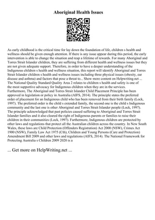 Aboriginal Health Issues
As early childhood is the critical time for lay down the foundation of life, children s health and
wellness should be given enough attention. If there is any issue appear during this period, the early
intervention is able to change the situation and reap a lifetime of rewards. For many Aboriginal and
Torres Strait Islander children, they are suffering from different health and wellness issues but they
are not given adequate support. Therefore, in order to have a deeper understanding of the
Indigenous children s health and wellness situation, this report will identify Aboriginal and Torres
Strait Islander children s health and wellness issues including three physical issues (obesity, ear
disease and asthma) and factors that pose a threat to... Show more content on Helpwriting.net ...
The National Quality Standard Quality Area 2 relates to children s health and safety is one of
the most supportive advocacy for Indigenous children when they are in the services.
Furthermore, The Aboriginal and Torres Strait Islander Child Placement Principle has been
approved in legislation or policy in Australia (AIFS, 2014). The principle states the preferred
order of placement for an Indigenous child who has been removed from their birth family (Lock,
1997). The preferred order is the child s extended family, the second one is the child s Indigenous
community and the last one is other Aboriginal and Torres Strait Islander people (Lock, 1997).
The principle acknowledged that past policies caused suffering to Aboriginal and Torres Strait
Islander families and it also cleared the right of Indigenous parents or families to raise their
children in their communities (Lock, 1997). Furthermore, Indigenous children are protected by
other laws and regulations that protect all the Australian children across the country. In New South
Wales, these laws are Child Protection (Offenders Registration) Act 2000 (NSW), Crimes Act
1900 (NSW), Family Law Act 1975 (Cth), Children and Young Persons (Care and Protection)
Amendment Bill 2009 and other laws and regulations (AIFS, 2014). The National Framework for
Protecting Australia s Children 2009 2020 is a
... Get more on HelpWriting.net ...
 