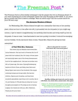 *The Freeman Post*
The Freeman Post is a free weekly newspaper only for people who live on Freeman Road! If
you want anything put in this newspaper please call Lilly Nunnaley at 947-3435. If you don't
get an answer feel free to leave a message. Want an extra copy? Call the number above for
your 30 cent copy.
The Awesome Wonders of Nature
On Wednesday, Mrs. Elaine Adams brought me a caterpillar that was on her parsley
plant. About an hour or two after she left, it proceeded into its chrysalis (or you might say
cocoon.) I got to watch it magnificently, but carefully shed its skin and wrap itself up into its
chrysalis. It was so neat. I was fascinated to see how quickly it worked. It should be emerging
in 2 to 3 weeks. I'll let y'all know when it does. Thank Mrs. Elaine for giving me that
caterpillar!
Here is a fun game for everyone!
Who doesn't like word search games?
Backflip, clothing, gak, homework, movies, music,
rollerblade, run, school, skate, summersault, video games
Joshua 1:9 - Be strong and of a good courage; be not
afraid, neither be thou dismayed: for the Lord thy
God is with thee whithersoever thou goest.
I would like to wish Betty Jean Hill a Happy 62nd
Birthday on July 13th
. She is like a grandma to me!
Happy Birthday Jean Jean!
The editor will not be available for the next two weeks, so the Freeman Post will be on hold. Thank you and have a nice summer!
A Visit With Mrs. Patterson
This week Lilly and Maddie interviewed Mrs.
Leona Patterson. She has lived on Freeman Rd. for 47
years with her husband, Otis. For many of those years
she has kindly taken care of the flower/bereavement
fund for the neighborhood. She had one brother who
left us 6 years ago. She was a Typing/Bookkeeping
teacher at Union Pines, and Betty Jean Davis and
Nancy Speer were some of her students! She enjoys
collecting recipes and doing crafts. She has two
children, Rayona and Jonathan, and has three
wonderful grandkids; Leah Grace is 21 months, Zac is
10, and Carissa 15. We ask that you keep her in your
thoughts and prayers on Thursday as she is having
surgery. Our hearts are with you, Mrs. Patterson.
Thank you for your time!
 