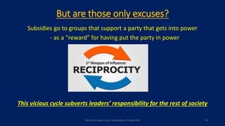 But are those only excuses?
Subsidies go to groups that support a party that gets into power
- as a “reward” for having put the party in power
This vicious cycle subverts leaders’ responsibility for the rest of society
State of Europe Forum, Amsterdam, 9 May 2016 10
 