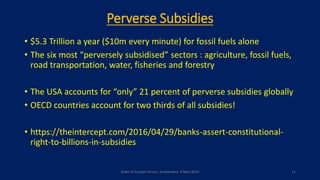 Perverse Subsidies
• $5.3 Trillion a year ($10m every minute) for fossil fuels alone
• The six most “perversely subsidised” sectors : agriculture, fossil fuels,
road transportation, water, fisheries and forestry
• The USA accounts for “only” 21 percent of perverse subsidies globally
• OECD countries account for two thirds of all subsidies!
• https://theintercept.com/2016/04/29/banks-assert-constitutional-
right-to-billions-in-subsidies
State of Europe Forum, Amsterdam, 9 May 2016 11
 