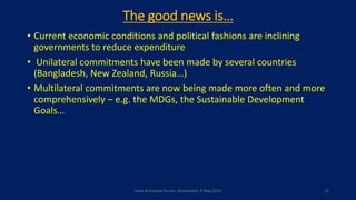 The good news is…
• Current economic conditions and political fashions are inclining
governments to reduce expenditure
• Unilateral commitments have been made by several countries
(Bangladesh, New Zealand, Russia…)
• Multilateral commitments are now being made more often and more
comprehensively – e.g. the MDGs, the Sustainable Development
Goals…
State of Europe Forum, Amsterdam, 9 May 2016 12
 