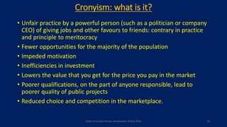 Cronyism: what is it?
• Unfair practice by a powerful person (such as a politician or company
CEO) of giving jobs and other favours to friends: contrary in practice
and principle to meritocracy
• Fewer opportunities for the majority of the population
• Impeded motivation
• Inefficiencies in investment
• Lowers the value that you get for the price you pay in the market
• Poorer qualifications, on the part of anyone responsible, lead to
poorer quality of public projects
• Reduced choice and competition in the marketplace.
State of Europe Forum, Amsterdam, 9 May 2016 14
 