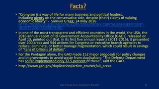 Facts?
• “Cronyism is a way of life for many business and political leaders,
including plenty on the conservative side, despite (their) claims of valuing
economic liberty” - Samuel Gregg, 24 May 2016
HTTP://WWW.CRISISMAGAZINE.COM/2016/CRONY-CAPITALISM-INEFFICIENT-
UNJUST-AND-CORRUPTING
• In one of the most transparent and efficient countries in the world, the USA, the
2016 annual report of its Government Accountability Office (GAO), released on
April 13, pointed out that, in its first five annual reports (2011-2015), it presented
over 200 areas and 544 actions for Congress or executive branch agencies to
reduce, eliminate, or better manage fragmentation, which could result in savings
of “tens of billions of dollars”.
• For the Pentagon alone, the GAO made 152 major proposals for policy changes
and improvements to avoid waste from duplication: “The Defense Department
has so far implemented only 37.5 percent of these”, said the GAO.
• http://www.gao.gov/duplication/action_tracker/all_areas
State of Europe Forum, Amsterdam, 9 May 2016 15
 