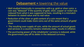 Debasement = lowering the value
• Well studied historically in connection with e.g. gold or silver coins: a
coin was “debased” if the quantity of gold, silver, copper or nickel was
reduced from what it was supposed to have, resulting in a mismatch
between its stated value and its real value
• Reduction of the silver or gold content of a coin meant that a
government could make more coins out of the same amount of gold/
silver
• The resulting over-supply of coin, while the amount of actual goods
and services in a country remains relatively static, results in inflation
• The purchasing power of the inhabitants’ currency is reduced, while
the government pay off its debts in the debased currency.
State of Europe Forum, Amsterdam, 9 May 2016 17
 