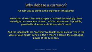 Why debase a currency?
An easy way to profit at the expense of inhabitants!
Nowadays, since at best mere paper is involved (increasingly often,
only digits on a computer screen), infinite debasement is possible,
provided businesses and citizenry don’t revolt
And the inhabitants are “pacified” by double-speak such as “rise in the
value of your house” (when in fact it means a drop in the purchasing
power of the currency).
State of Europe Forum, Amsterdam, 9 May 2016 18
 