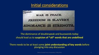 Initial considerations
The dominance of doublespeak and buzzwords today
should lead us to suspicion of *all* words that are undefined
There needs to be at least some joint understanding of key words before
plunging into any discussion
State of Europe Forum, Amsterdam, 9 May 2016 2
 