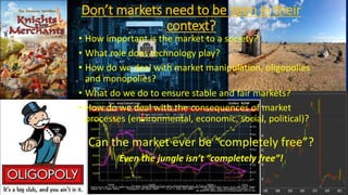 Don’t markets need to be seen in their
context?
• How important is the market to a society?
• What role does technology play?
• How do we deal with market manipulation, oligopolies
and monopolies?
• What do we do to ensure stable and fair markets?
• How do we deal with the consequences of market
processes (environmental, economic, social, political)?
Can the market ever be “completely free”?
Even the jungle isn’t “completely free”!
State of Europe Forum, Amsterdam, 9 May 2016 4
 