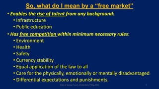 So, what do I mean by a “free market”
• Enables the rise of talent from any background:
• Infrastructure
• Public education
• Has free competition within minimum necessary rules:
• Environment
• Health
• Safety
• Currency stability
• Equal application of the law to all
• Care for the physically, emotionally or mentally disadvantaged
• Differential expectations and punishments.
State of Europe Forum, Amsterdam, 9 May 2016 5
 
